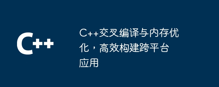 C++交叉编译与内存优化，高效构建跨平台应用