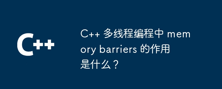 C++ 多线程编程中 memory barriers 的作用是什么？