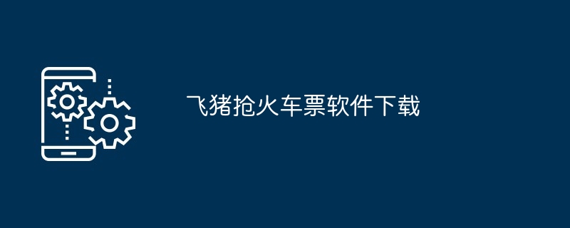 飞猪抢火车票软件下载（软件下载.火车票.飞猪抢...）