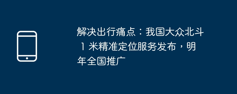 解决出行痛点：我国大众北斗 1 米精准定位服务发布，明年全国推广