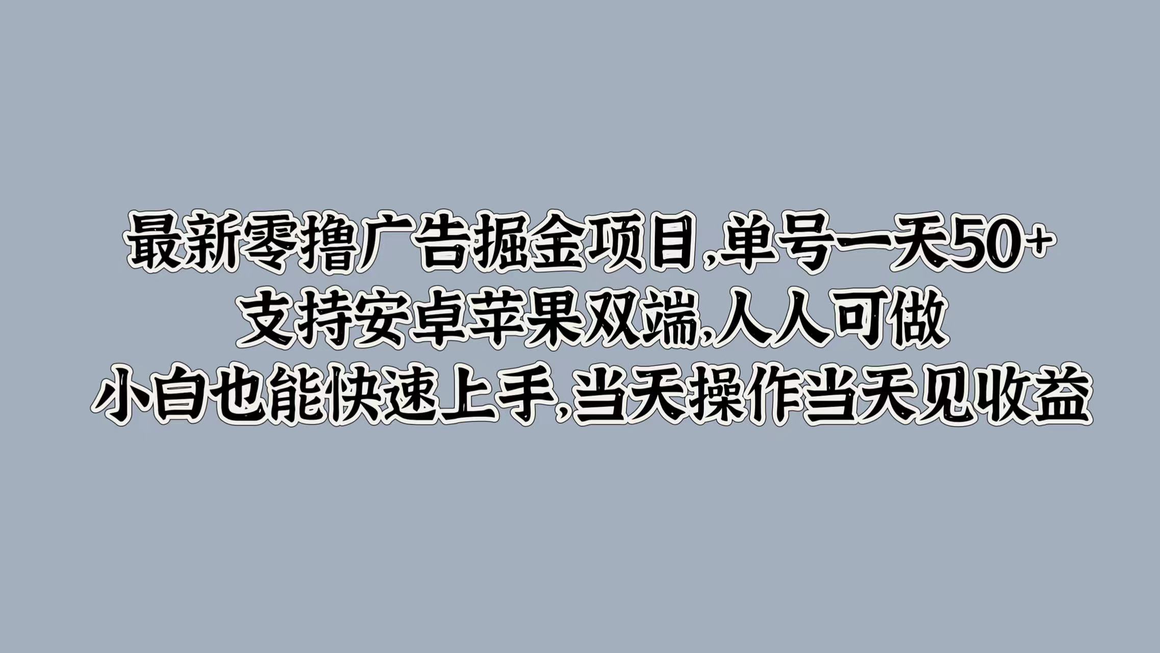 最新零撸广告掘金项目，单号一天50+，支持安卓苹果双端，人人可做，小白也能快速上手（单号,也能,掘金,上手,可做....）