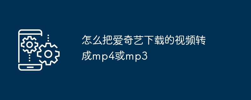 怎么把爱奇艺下载的视频转成mp4或mp3