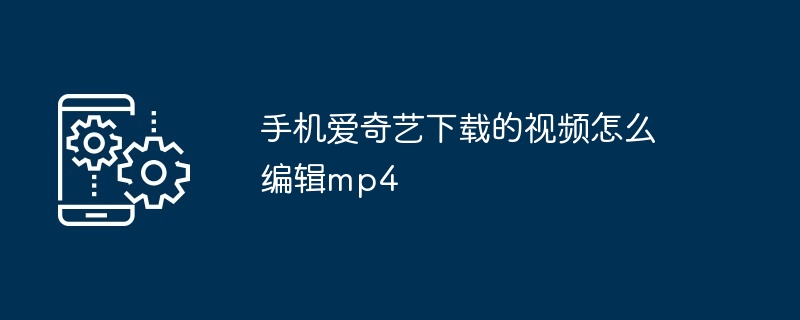 手机爱奇艺下载的视频怎么编辑mp4（编辑.手机.下载.视频.mp4...）