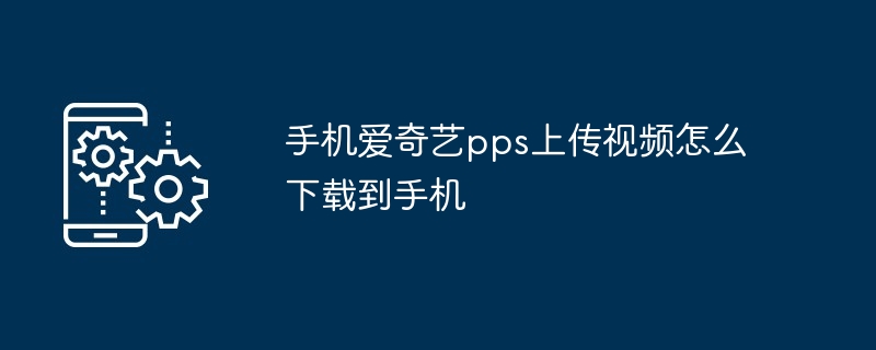 手机爱奇艺pps上传视频怎么下载到手机（手机.上传.下载.视频.pps...）