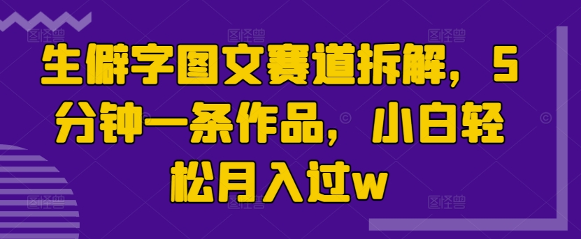 生僻字图文赛道拆解，5分钟一条作品，小白轻松月入过w（生僻字,拆解,赛道,月入,轻松....）