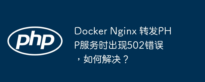 Docker Nginx 转发PHP服务时出现502错误，如何解决？（如何解决.转发.错误.服务.Docker...）