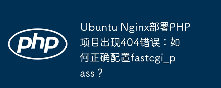 ubuntu nginx部署php项目出现404错误：如何正确配置fastcgi_pass？