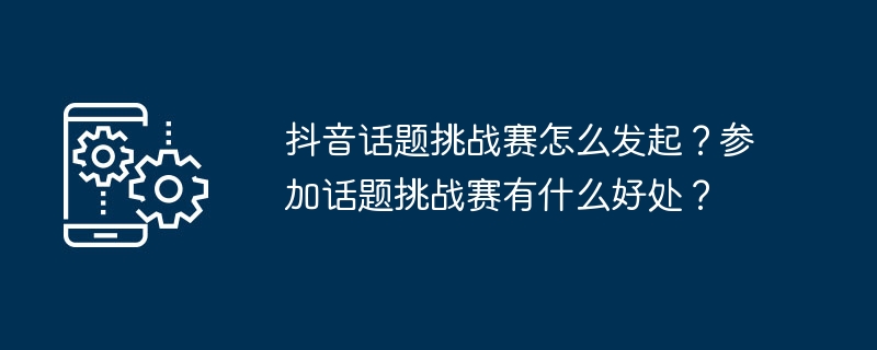 抖音话题挑战赛怎么发起？参加话题挑战赛有什么好处？（挑战赛.话题.有什么好处.发起.参加...）