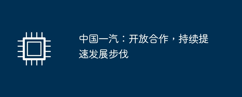 中国一汽：开放合作，持续提速发展步伐（提速.中国.步伐.持续.开放.....）