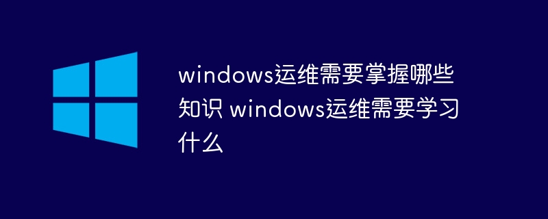 windows运维需要掌握哪些知识 windows运维需要学习什么(知识,学习,windows....)