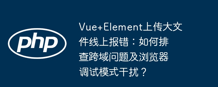 Vue+Element上传大文件线上报错：如何排查跨域问题及浏览器调试模式干扰？