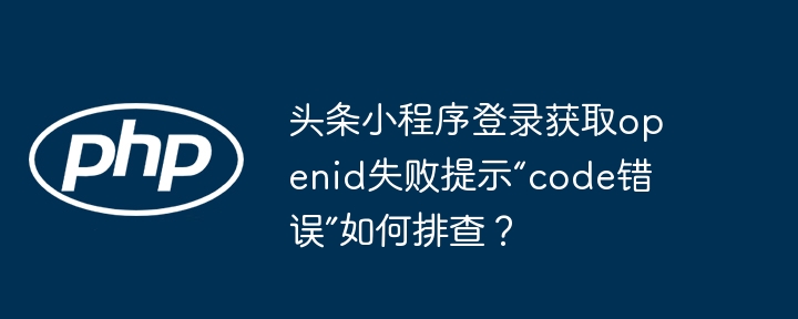 头条小程序登录获取openid失败提示“code错误”如何排查？