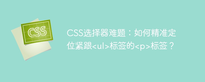 css选择器难题：如何精准定位紧跟<ul>标签的<p>标签？