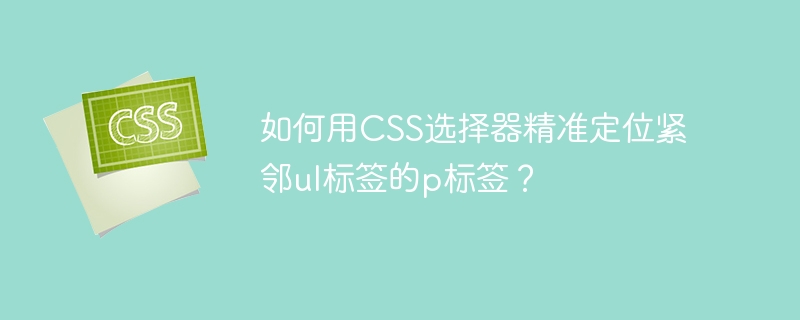 如何用CSS选择器精准定位紧邻ul标签的p标签？