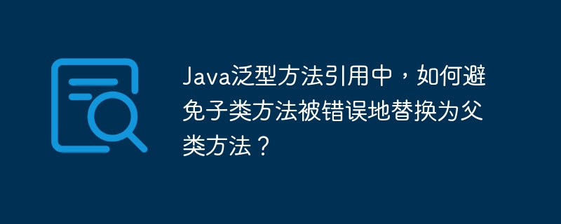 Java泛型方法引用中，如何避免子类方法被错误地替换为父类方法？