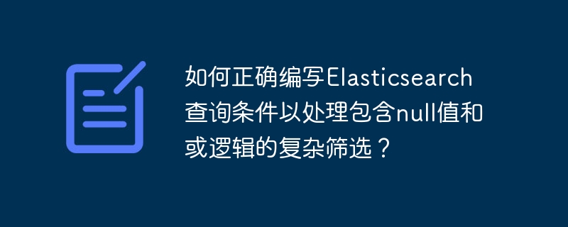 如何正确编写Elasticsearch查询条件以处理包含null值和或逻辑的复杂筛选？