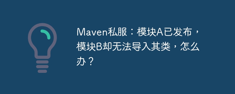 Maven私服：模块A已发布，模块B却无法导入其类，怎么办？