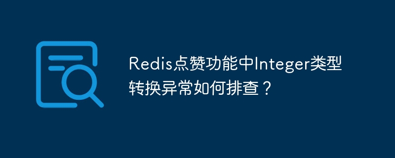 Redis点赞功能中Integer类型转换异常如何排查？（排查.异常.转换.类型.功能...）