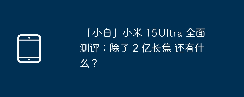 「小白」小米 15Ultra 全面测评：除了 2 亿长焦 还有什么？（小米.测评.长焦.Ultra.....）