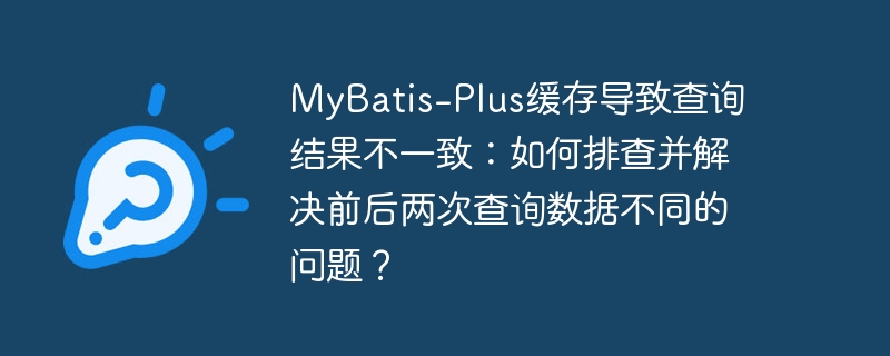 MyBatis-Plus缓存导致查询结果不一致：如何排查并解决前后两次查询数据不同的问题？