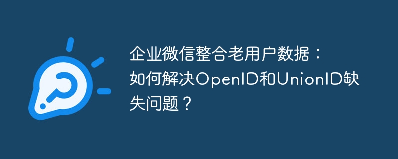 企业微信整合老用户数据：如何解决OpenID和UnionID缺失问题？