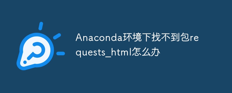 Anaconda环境下找不到包requests_html怎么办